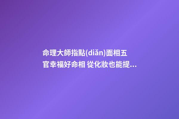 命理大師指點(diǎn)面相五官幸福好命相 從化妝也能提升運(yùn)勢(圖文)